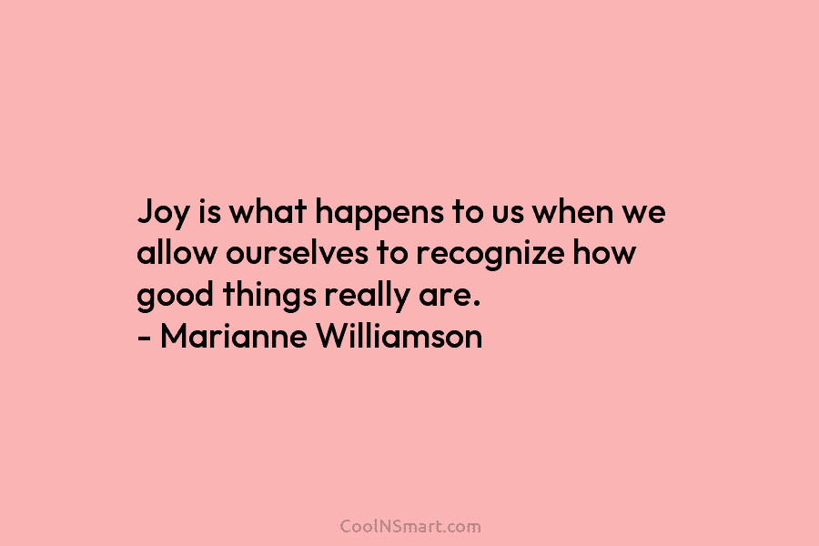 Joy is what happens to us when we allow ourselves to recognize how good things really are. – Marianne Williamson