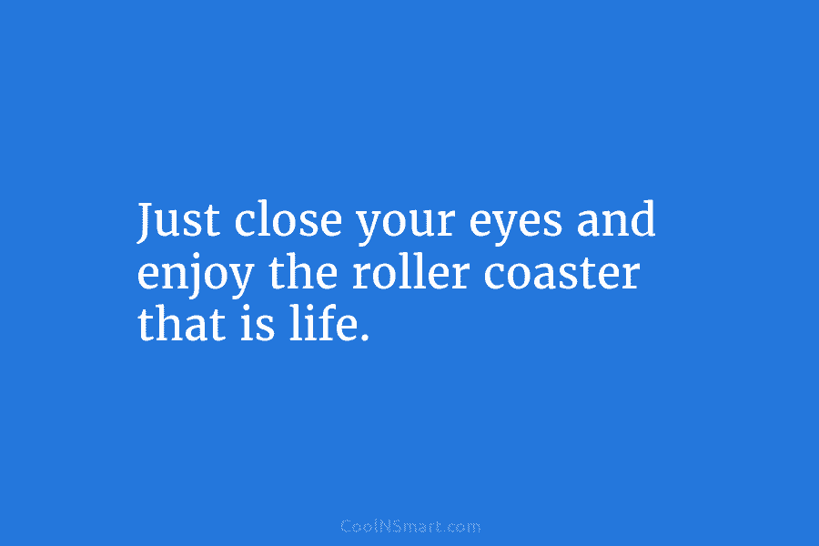 Just close your eyes and enjoy the roller coaster that is life.
