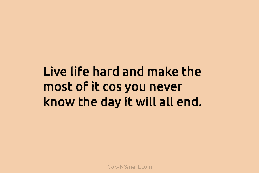 Live life hard and make the most of it cos you never know the day...