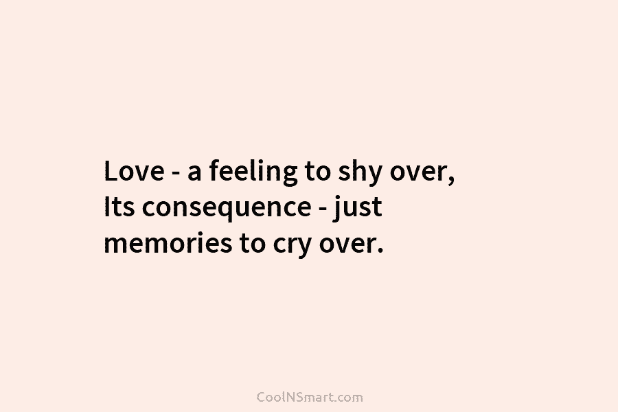 Love – a feeling to shy over, Its consequence – just memories to cry over.