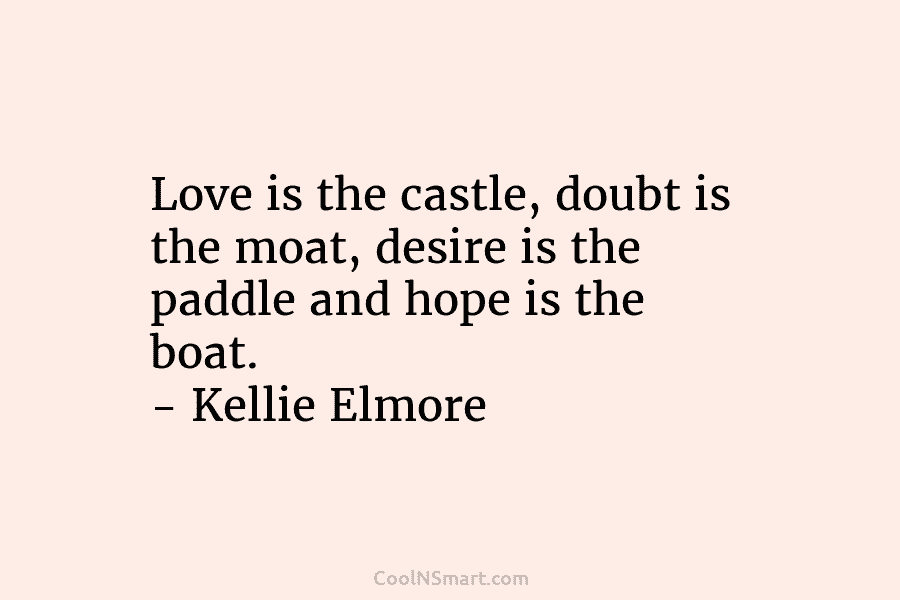 Love is the castle, doubt is the moat, desire is the paddle and hope is the boat. – Kellie Elmore