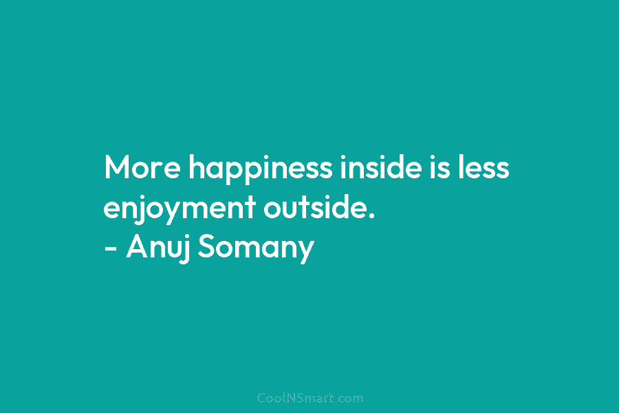 More happiness inside is less enjoyment outside. – Anuj Somany