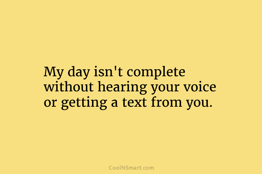 My day isn’t complete without hearing your voice or getting a text from you.