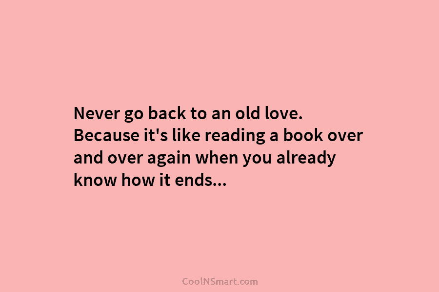 Never go back to an old love. Because it’s like reading a book over and...