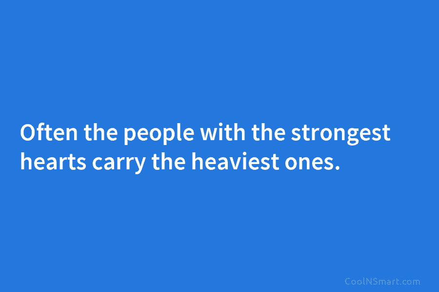 Often the people with the strongest hearts carry the heaviest ones.