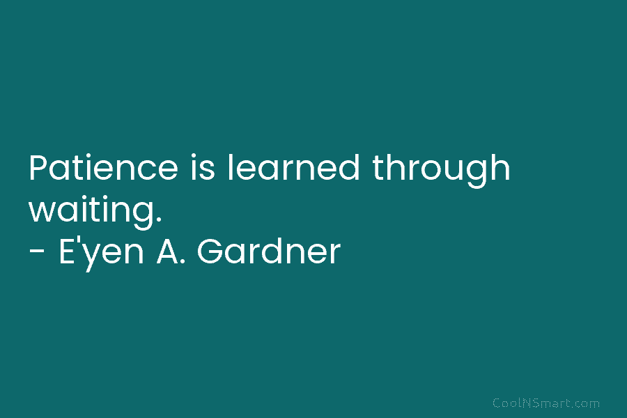 Patience is learned through waiting. – E’yen A. Gardner