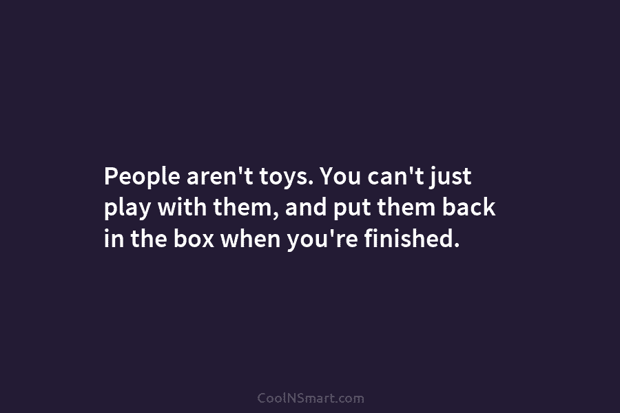 People aren’t toys. You can’t just play with them, and put them back in the...