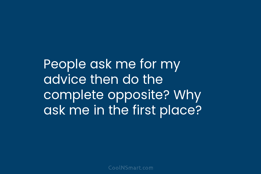 People ask me for my advice then do the complete opposite? Why ask me in the first place?