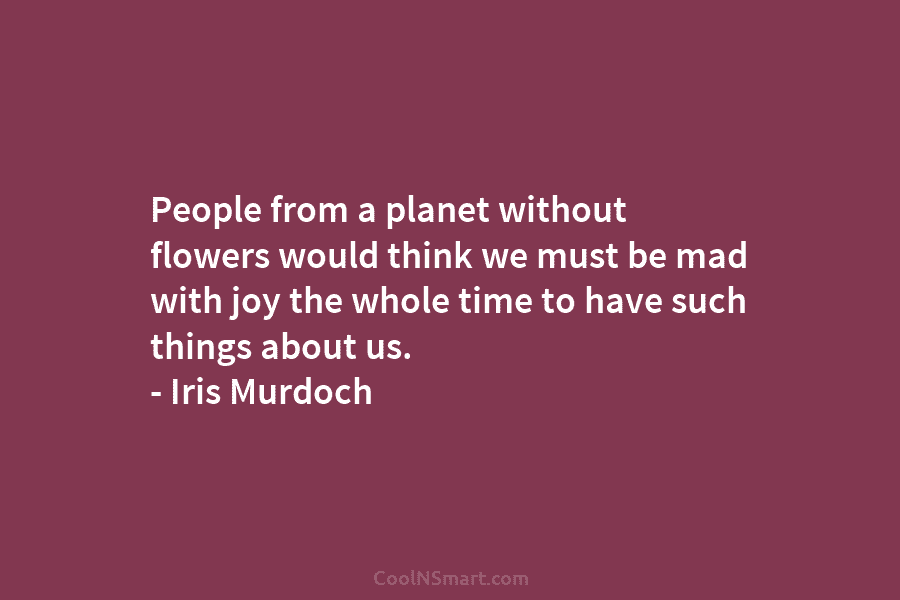 People from a planet without flowers would think we must be mad with joy the...