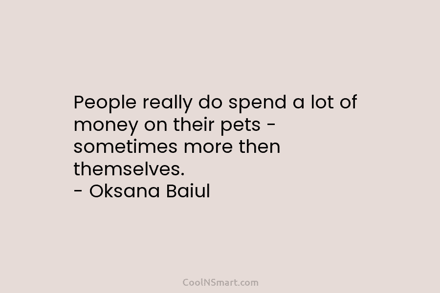 People really do spend a lot of money on their pets – sometimes more then themselves. – Oksana Baiul