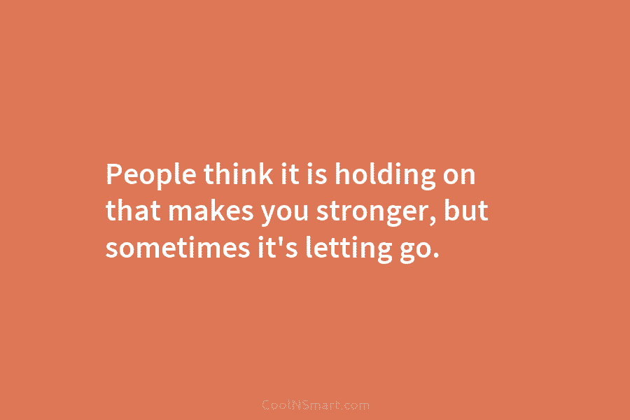 People think it is holding on that makes you stronger, but sometimes it’s letting go.