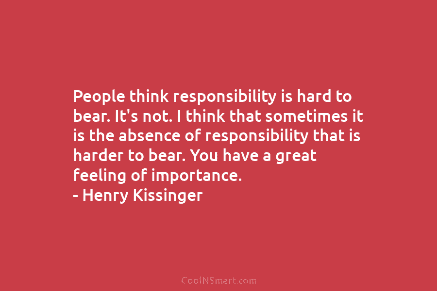 People think responsibility is hard to bear. It’s not. I think that sometimes it is the absence of responsibility that...