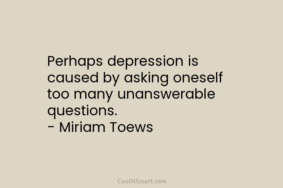 Perhaps depression is caused by asking oneself too many unanswerable questions. – Miriam Toews