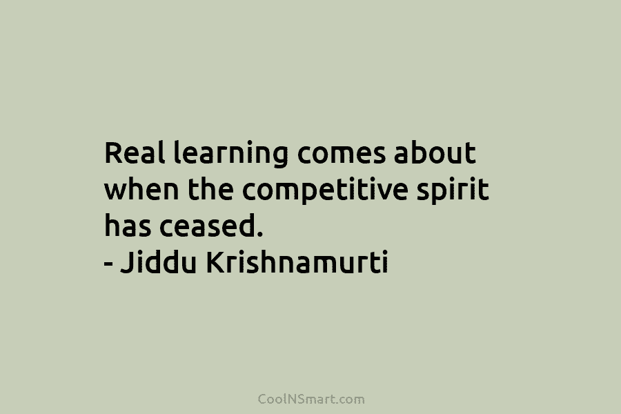 Real learning comes about when the competitive spirit has ceased. – Jiddu Krishnamurti