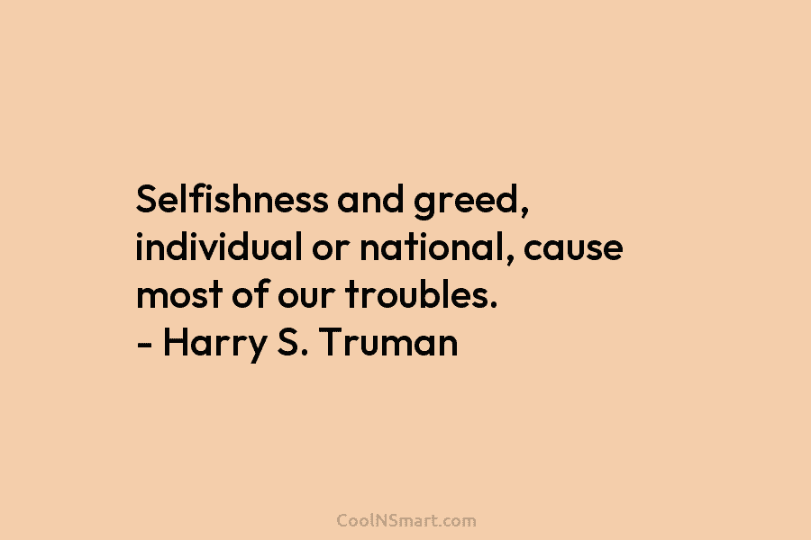 Selfishness and greed, individual or national, cause most of our troubles. – Harry S. Truman
