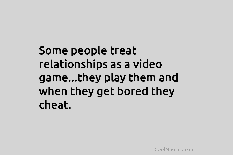 Some people treat relationships as a video game…they play them and when they get bored they cheat.