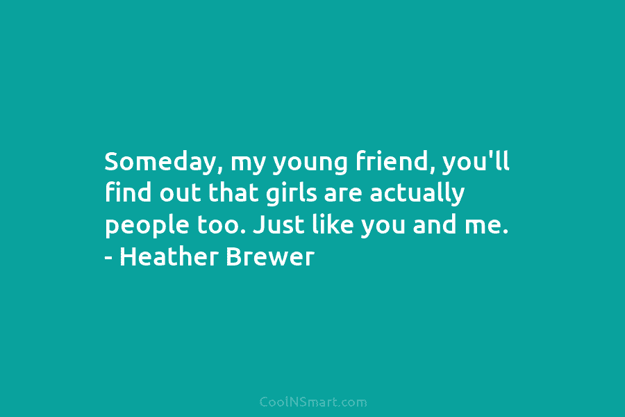 Someday, my young friend, you’ll find out that girls are actually people too. Just like you and me. – Heather...