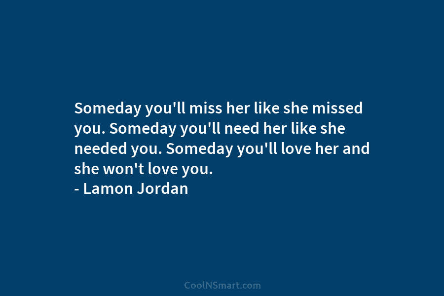 Someday you’ll miss her like she missed you. Someday you’ll need her like she needed...