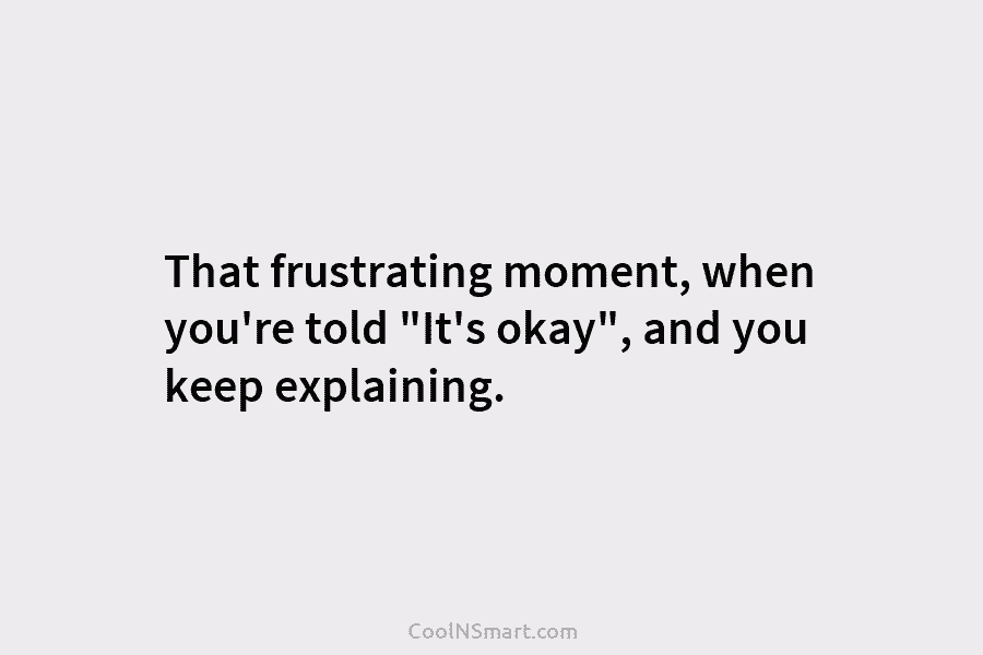 That frustrating moment, when you’re told “It’s okay”, and you keep explaining.