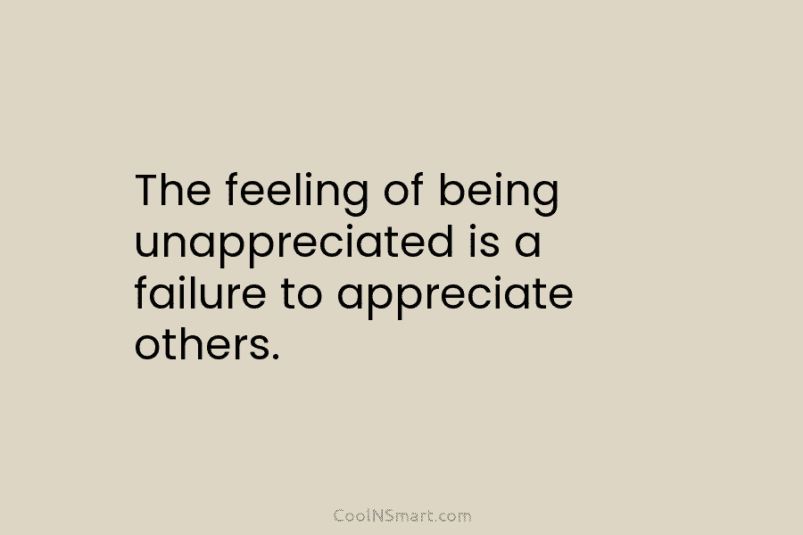 The feeling of being unappreciated is a failure to appreciate others.