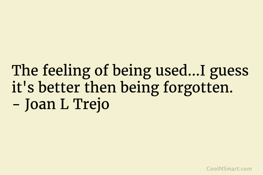 The feeling of being used…I guess it’s better then being forgotten. – Joan L Trejo
