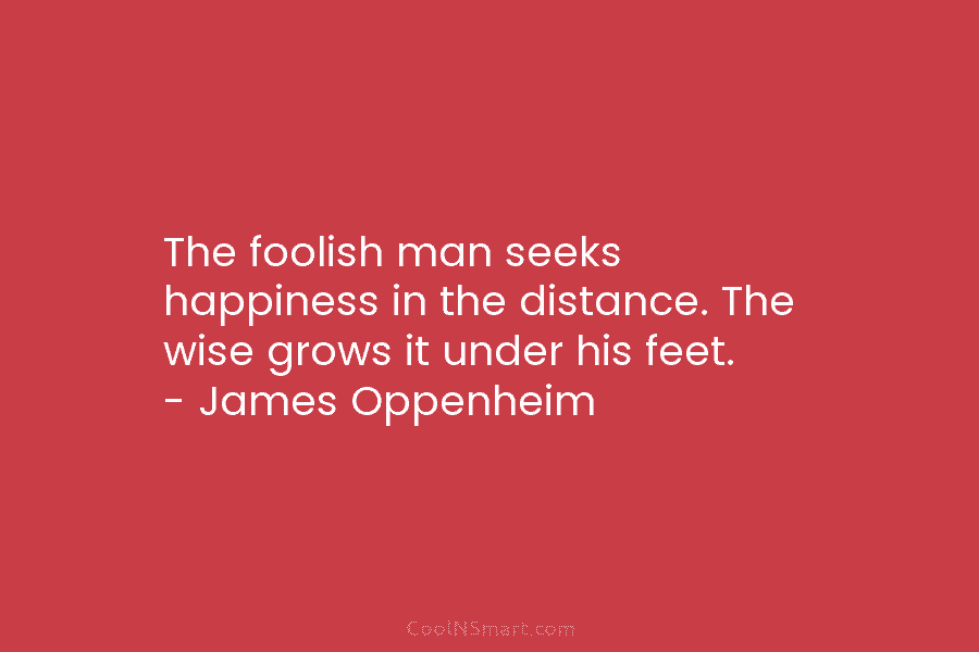 The foolish man seeks happiness in the distance. The wise grows it under his feet. – James Oppenheim