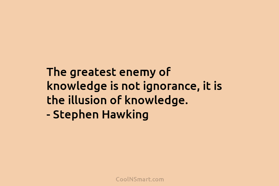 The greatest enemy of knowledge is not ignorance, it is the illusion of knowledge. – Stephen Hawking