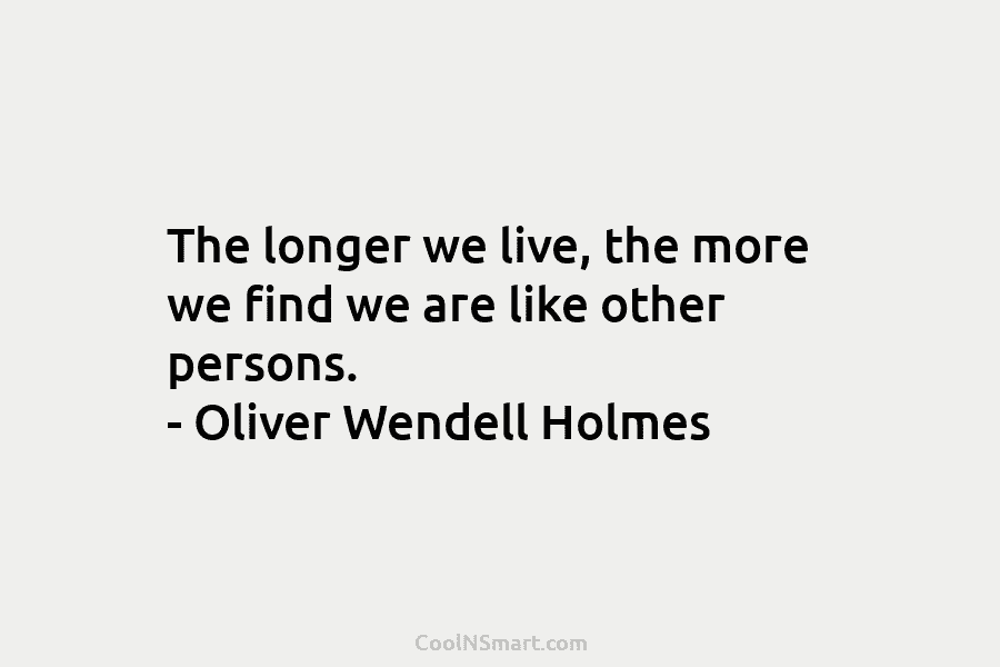The longer we live, the more we find we are like other persons. – Oliver Wendell Holmes