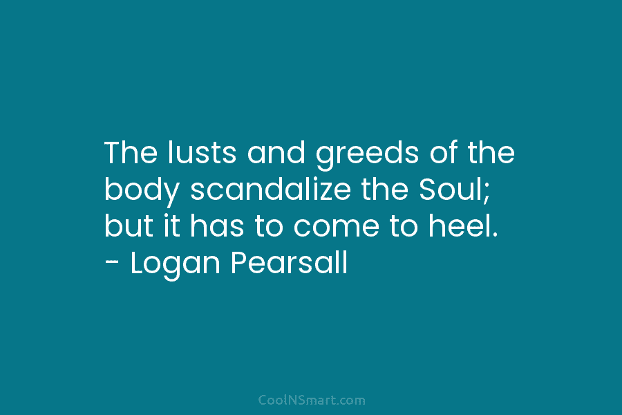 The lusts and greeds of the body scandalize the Soul; but it has to come to heel. – Logan Pearsall