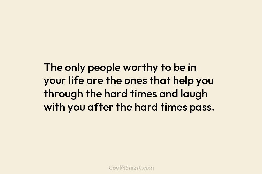 The only people worthy to be in your life are the ones that help you through the hard times and...