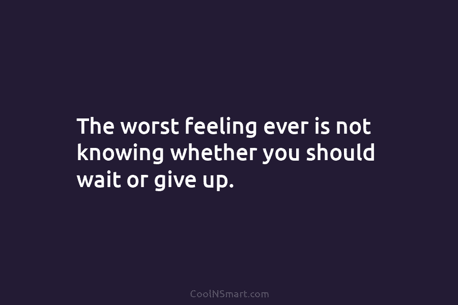 The worst feeling ever is not knowing whether you should wait or give up.