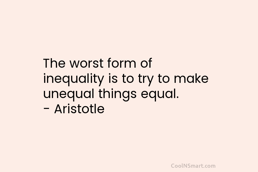 The worst form of inequality is to try to make unequal things equal. – Aristotle