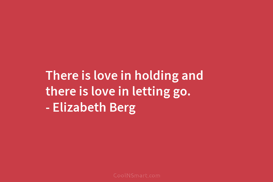 There is love in holding and there is love in letting go. – Elizabeth Berg