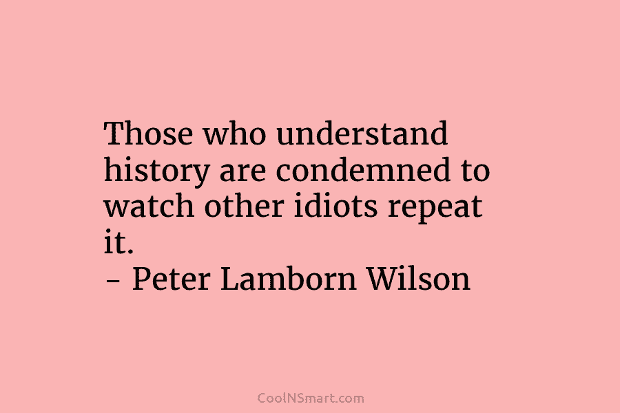 Those who understand history are condemned to watch other idiots repeat it. – Peter Lamborn...
