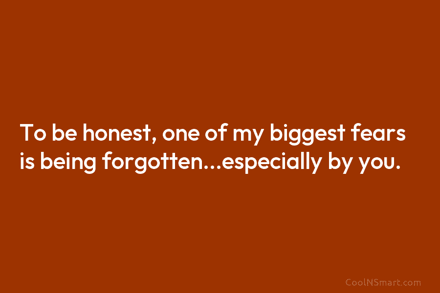 To be honest, one of my biggest fears is being forgotten…especially by you.
