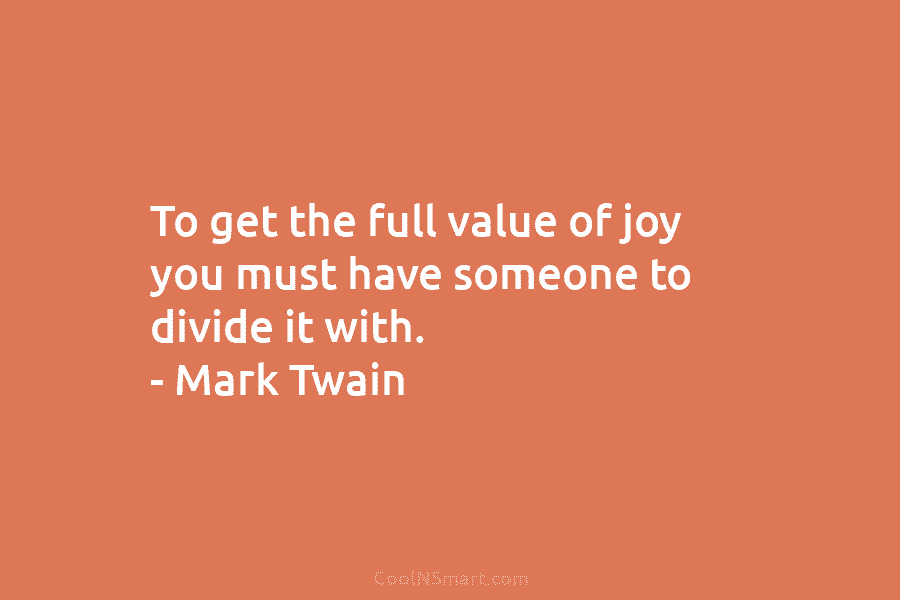 To get the full value of joy you must have someone to divide it with. – Mark Twain