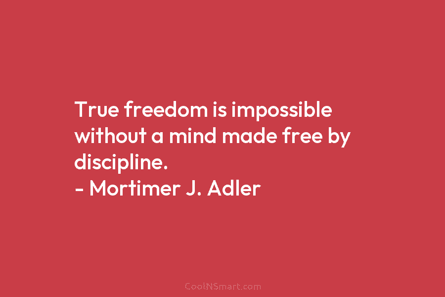 True freedom is impossible without a mind made free by discipline. – Mortimer J. Adler