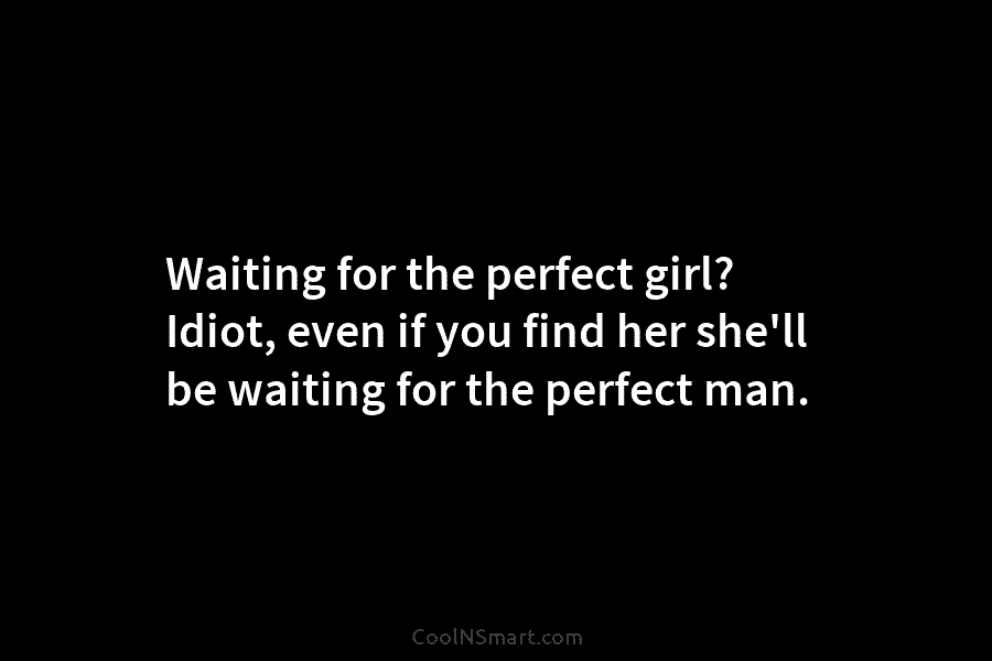 Waiting for the perfect girl? Idiot, even if you find her she’ll be waiting for the perfect man.