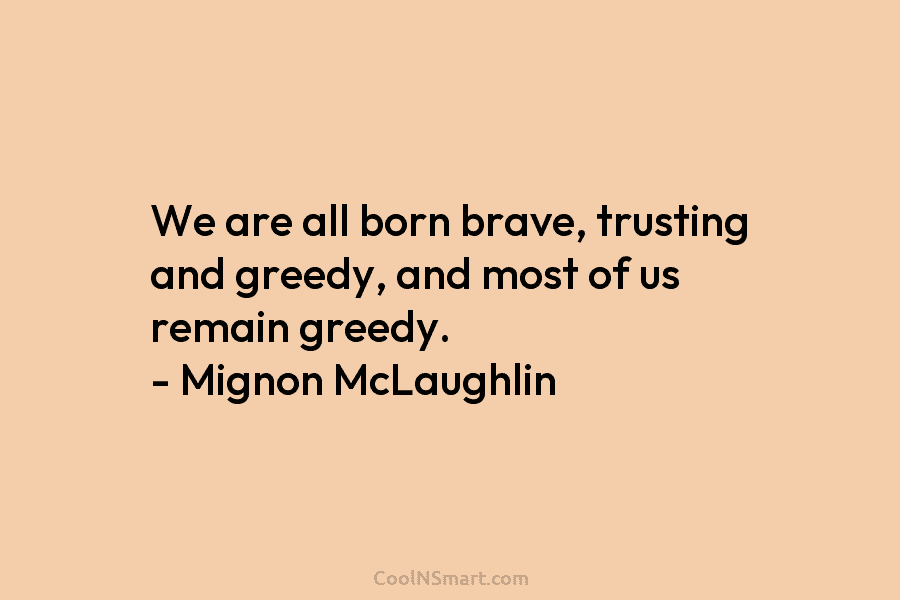We are all born brave, trusting and greedy, and most of us remain greedy. – Mignon McLaughlin