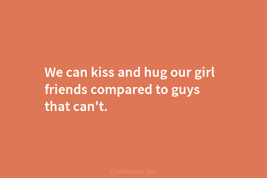 We can kiss and hug our girl friends compared to guys that can’t.
