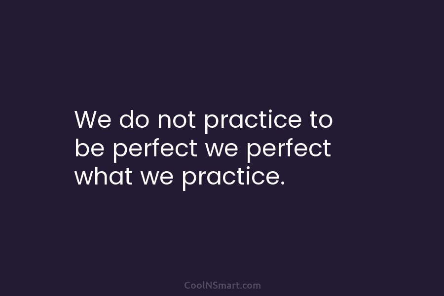 We do not practice to be perfect we perfect what we practice.