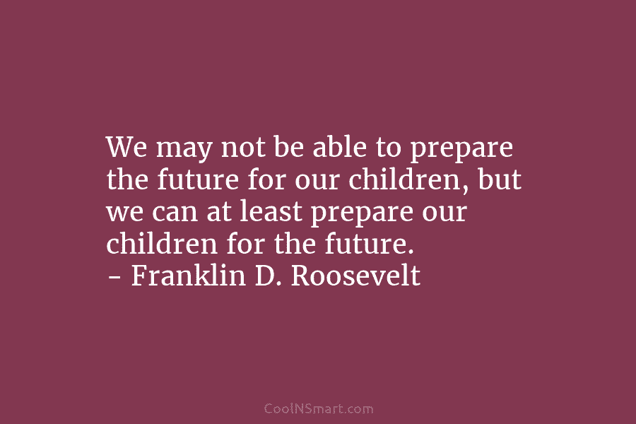 We may not be able to prepare the future for our children, but we can at least prepare our children...