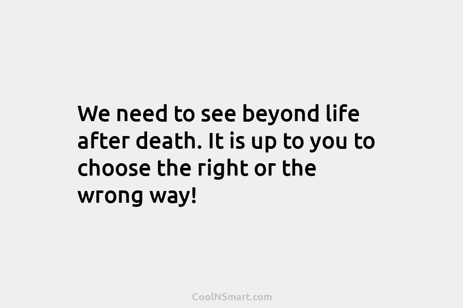 We need to see beyond life after death. It is up to you to choose the right or the wrong...