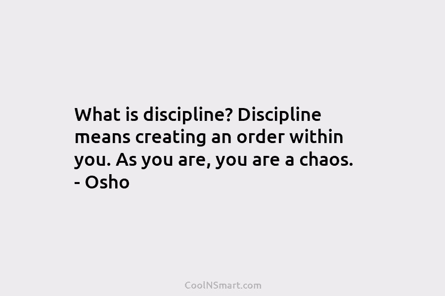 What is discipline? Discipline means creating an order within you. As you are, you are a chaos. – Osho