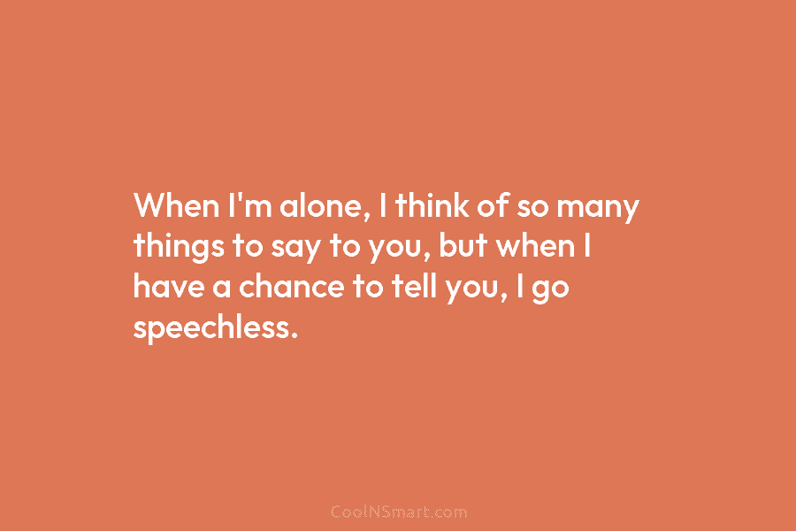 When I’m alone, I think of so many things to say to you, but when I have a chance to...