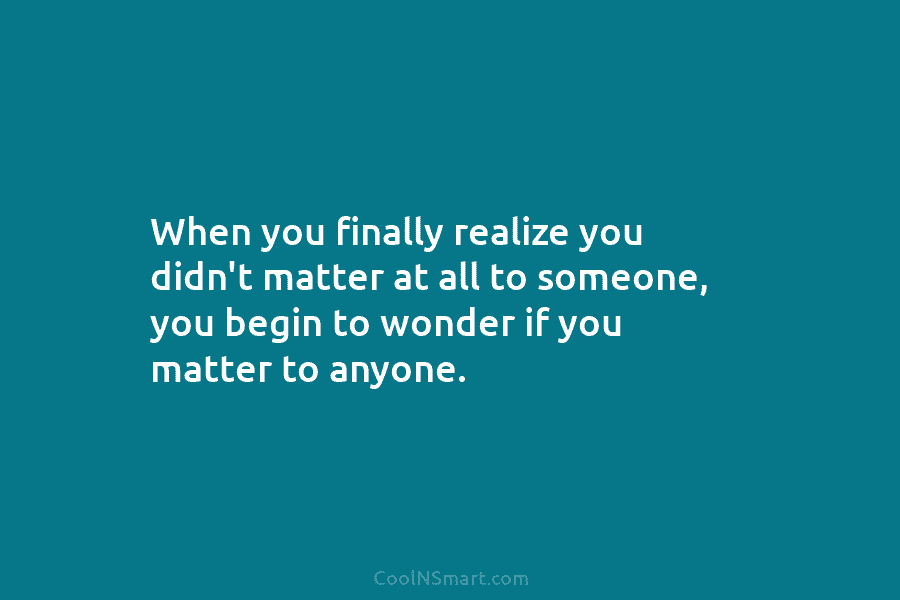 When you finally realize you didn’t matter at all to someone, you begin to wonder...