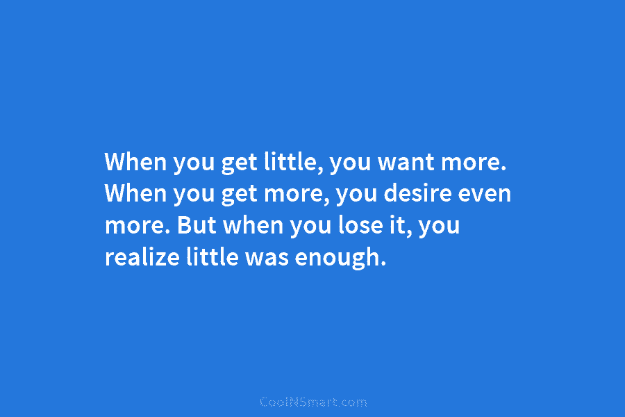When you get little, you want more. When you get more, you desire even more....