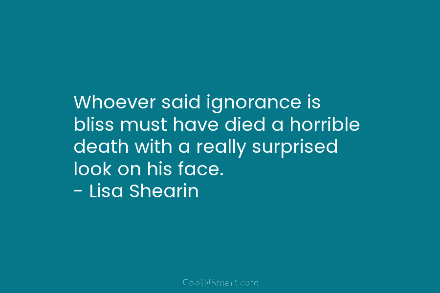 Whoever said ignorance is bliss must have died a horrible death with a really surprised look on his face. –...