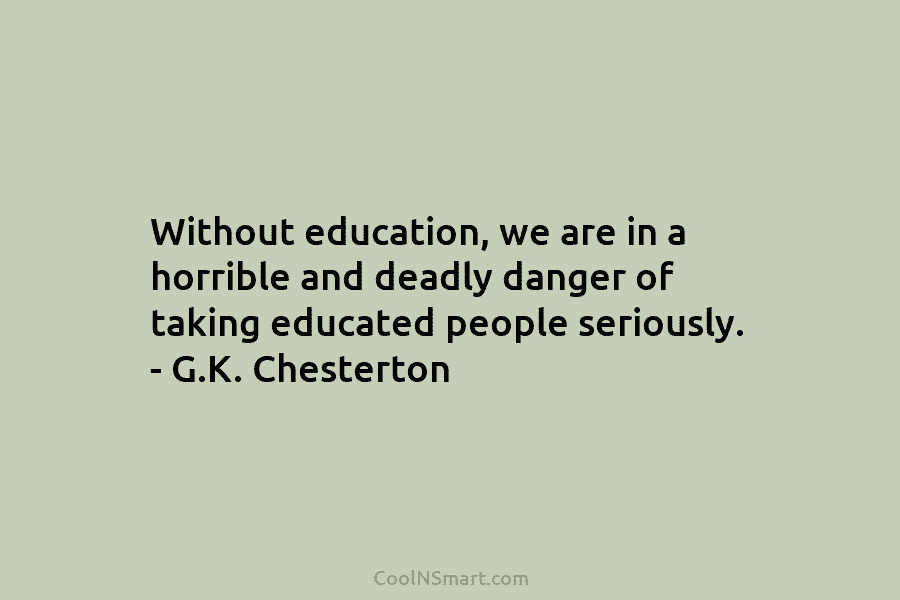 Without education, we are in a horrible and deadly danger of taking educated people seriously. – G.K. Chesterton