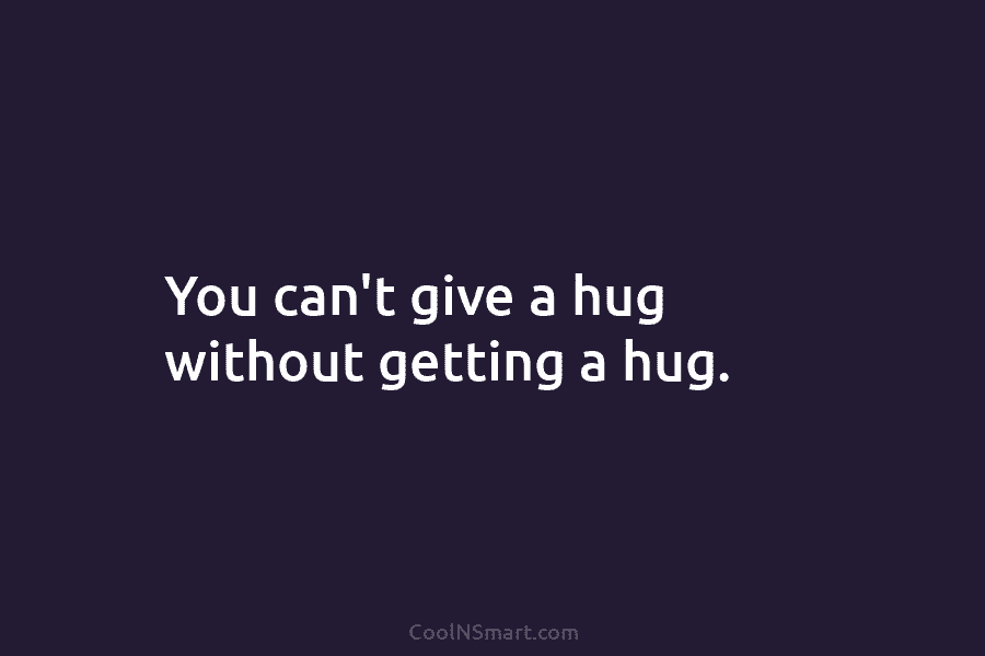 You can’t give a hug without getting a hug.